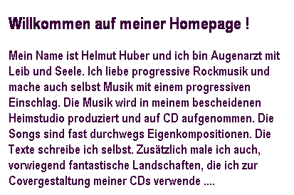 Textfeld: Willkommen auf meiner Homepage !
Mein Name ist Helmut Huber und ich bin Augenarzt mit Leib und Seele. Ich liebe progressive Rockmusik und mache auch selbst Musik mit einem progressiven Einschlag. Die Musik wird in meinem bescheidenen Heimstudio produziert und auf CD aufgenommen. Die Songs sind fast durchwegs Eigenkompositionen. Die Texte schreibe ich selbst. Zustzlich male ich auch, vorwiegend fantastische Landschaften, die ich zur Covergestaltung meiner CDs verwende .... 
 
 
 
 
 
 
